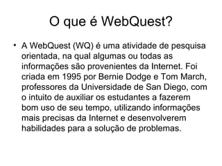 O que é WebQuest?
• A WebQuest (WQ) é uma atividade de pesquisa
orientada, na qual algumas ou todas as
informações são provenientes da Internet. Foi
criada em 1995 por Bernie Dodge e Tom March,
professores da Universidade de San Diego, com
o intuito de auxiliar os estudantes a fazerem
bom uso de seu tempo, utilizando informações
mais precisas da Internet e desenvolverem
habilidades para a solução de problemas.
 