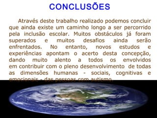  
CONCLUSÕES
          Através deste trabalho realizado podemos concluir 
que ainda existe um caminho longo a ser percorrido 
pela  inclusão  escolar.  Muitos  obstáculos  já  foram 
superados  e  muitos  desafios  ainda  serão 
enfrentados.  No  entanto,  novos  estudos  e 
experiências  apontam  o  acerto  desta  concepção, 
dando  muito  alento  a  todos  os  envolvidos 
em contribuir com o pleno desenvolvimento  de todas 
as  dimensões  humanas  -  sociais,  cognitivas  e 
emocionais - das pessoas com autismo. 
  
 