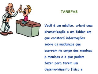  
TAREFAS
 
Você é um médico, criará uma
dramatização e um folder em
que constará informações
sobre as mudanças que
ocorrem no corpo dos meninos
e meninas e o que podem
fazer para terem um
desenvolvimento físico e
 