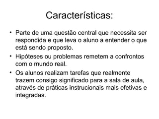 Características:
• Parte de uma questão central que necessita ser
respondida e que leva o aluno a entender o que
está sendo proposto.
• Hipóteses ou problemas remetem a confrontos
com o mundo real.
• Os alunos realizam tarefas que realmente
trazem consigo significado para a sala de aula,
através de práticas instrucionais mais efetivas e
integradas.
 