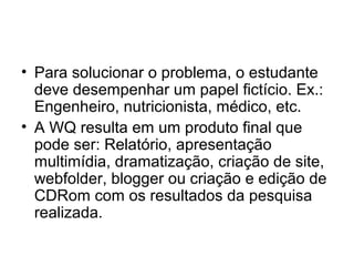 • Para solucionar o problema, o estudante
deve desempenhar um papel fictício. Ex.:
Engenheiro, nutricionista, médico, etc.
• A WQ resulta em um produto final que
pode ser: Relatório, apresentação
multimídia, dramatização, criação de site,
webfolder, blogger ou criação e edição de
CDRom com os resultados da pesquisa
realizada.
 