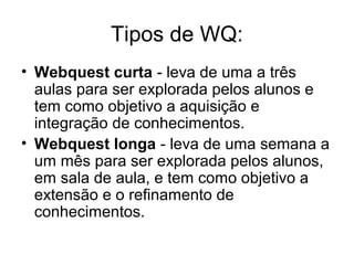 Tipos de WQ:
• Webquest curta - leva de uma a três
aulas para ser explorada pelos alunos e
tem como objetivo a aquisição e
integração de conhecimentos.
• Webquest longa - leva de uma semana a
um mês para ser explorada pelos alunos,
em sala de aula, e tem como objetivo a
extensão e o refinamento de
conhecimentos.
 