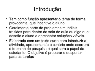 Introdução
• Tem como função apresentar o tema de forma
provocante, que incentive o aluno
• Geralmente parte de problemas mundiais
trazidos para dentro da sala de aula ou algo que
desafie o aluno a apresentar soluções viáveis.
• Elaborada com um texto curto para introduzir a
atividade, apresentando o cenário onde ocorrerá
o trabalho de pesquisa e qual será o papel do
estudante. O objetivo é preparar e despertar
para as tarefas
 