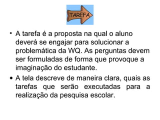• A tarefa é a proposta na qual o aluno
deverá se engajar para solucionar a
problemática da WQ. As perguntas devem
ser formuladas de forma que provoque a
imaginação do estudante.
• A tela descreve de maneira clara, quais as
tarefas que serão executadas para a
realização da pesquisa escolar.
 
