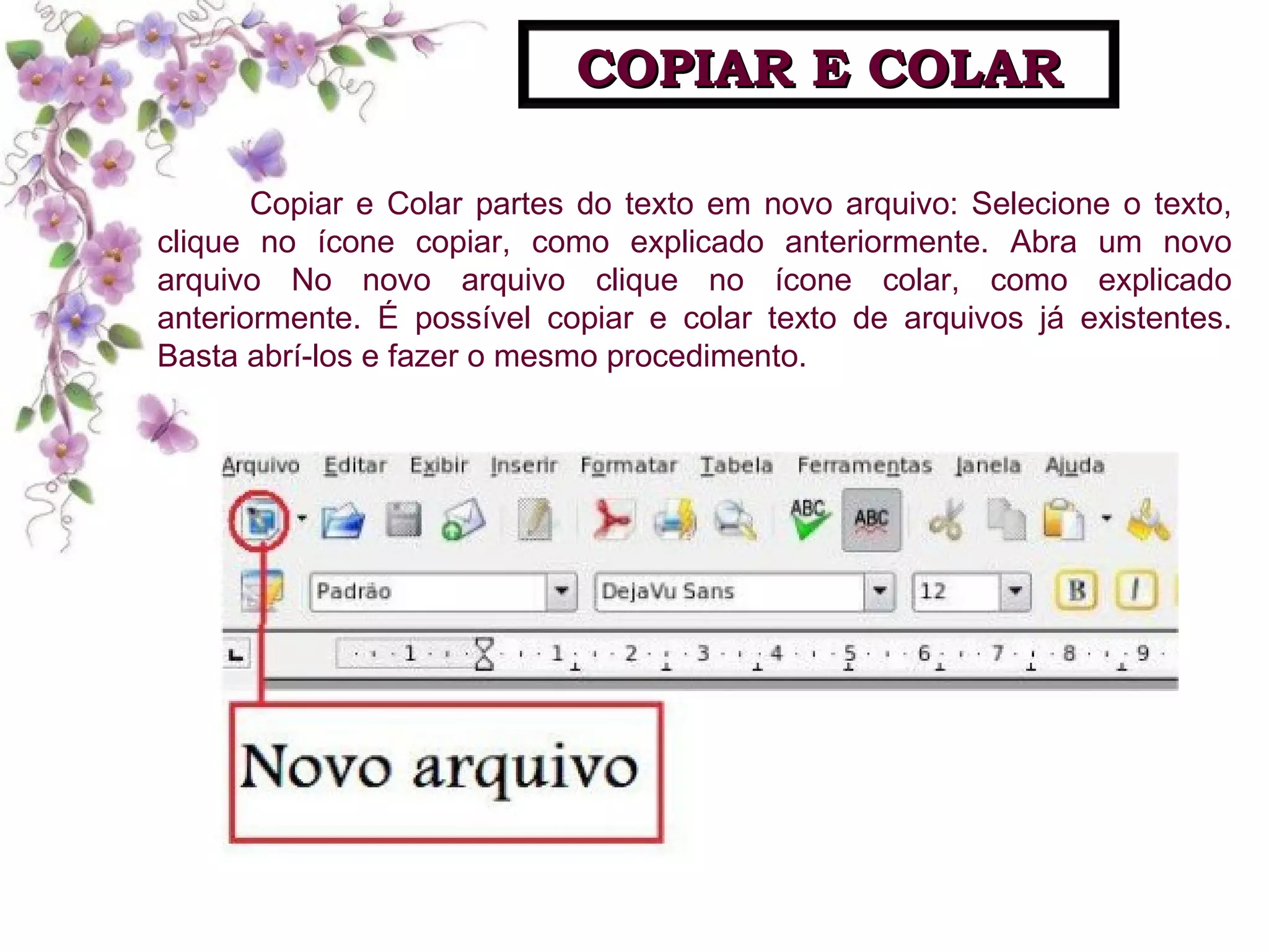 Copiar e Colar partes do texto em novo arquivo: Selecione o texto, clique no ícone copiar, como explicado anteriormente. Abra um novo arquivo No novo arquivo clique no ícone colar, como explicado anteriormente. É possível copiar e colar texto de arquivos já existentes. Basta abrí-los e fazer o mesmo procedimento. COPIAR E COLAR 