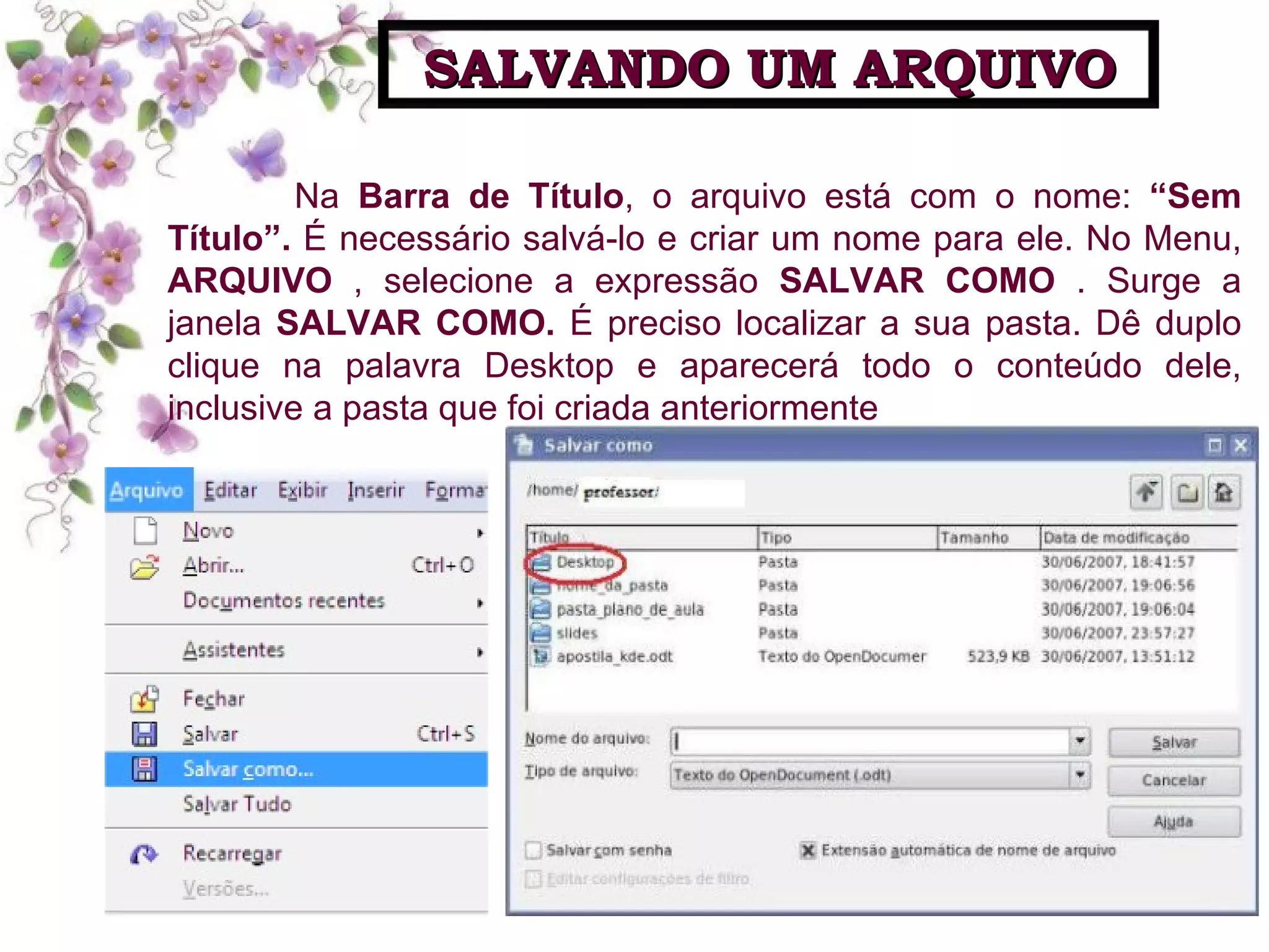 Na  Barra de Título , o arquivo está com o nome:  “Sem Título”.  É necessário salvá-lo e criar um nome para ele. No Menu,  ARQUIVO  , selecione a expressão  SALVAR COMO  . Surge a janela  SALVAR   COMO.  É preciso localizar a sua pasta. Dê duplo clique na palavra Desktop e aparecerá todo o conteúdo dele, inclusive a pasta que foi criada anteriormente SALVANDO UM ARQUIVO 