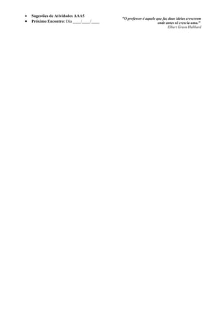 •   Sugestões de Atividades AAA5
                                           "O professor é aquele que faz duas ideias crescerem
•   Próximo Encontro: Dia ____/____/____                          onde antes só crescia uma."
                                                                         Elbert Green Hubbard
 