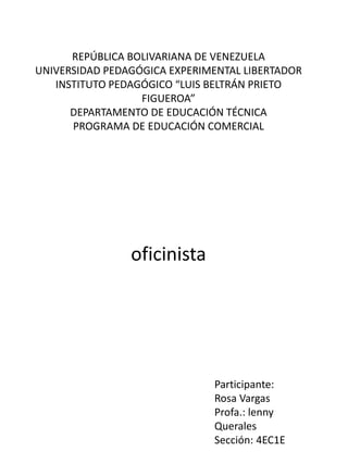 REPÚBLICA BOLIVARIANA DE VENEZUELA
UNIVERSIDAD PEDAGÓGICA EXPERIMENTAL LIBERTADOR
INSTITUTO PEDAGÓGICO “LUIS BELTRÁN PRIETO
FIGUEROA”
DEPARTAMENTO DE EDUCACIÓN TÉCNICA
PROGRAMA DE EDUCACIÓN COMERCIAL
oficinista
Participante:
Rosa Vargas
Profa.: lenny
Querales
Sección: 4EC1E
 