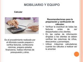 MOBILIARIO Y EQUIPO
Calcular
Es el procedimiento realizado por
el oficinista cuando prepara o
verifica facturas, confecciona
nóminas, prepara estados
financieros, realiza informes de
presupuesto y otros.
Recomendaciones para la
preparación y verificación de
cálculos:
• Verificar la exactitud de todas las
facturas antes de ser
despachadas a los clientes.
• En las cartas de información
dirigidas a los clientes se deben
verificar las columnas de cifras,
descuentos y porcentajes.
• Utilizar máquinas calculadoras
cuando los cálculos a realizar así
lo ameritan
 