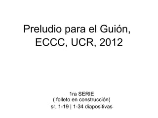 Preludio para el Guión,   ECCC, UCR, 2012 1ra SERIE  ( folleto en construcción)  sr, 1-19 | 1-34 diapositivas 
