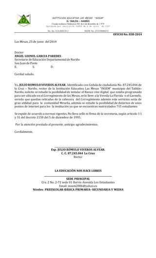 República de Colombia Departamento de Nariño
INSTITUCIÓN EDUCATIVA LAS MESAS “INSEM”
EL TABLÓN – NARIÑO
Creada mediante Ordenanza 082 de 6 de diciembre de 1.979
Aprobada por resolución 04808 de 4 de Junio de 1987
Nit. No. 814-000328-3 DANE No. 252258000233
OFICIO No. 038-2014
Las Mesas, 25 de junio del 2014
Doctor
ANGEL LEONEL GARCIA PAREDES
Secretario de Educación Departamental de Nariño
San Juan de Pasto
E. S. D.
Cordial saludo.
Yo, JULIO ROMULO VIVEROS ALVEAR, Identificado con Cedula de ciudadanía No. 87.245.044 de
la Cruz – Nariño, rector de la Institución Educativa Las Mesas “INSEM” municipio del Tablón-
Nariño, solicito se estudie la posibilidad de instalar el Kiosco vive digital que estaba programado
para ser ubicado en el Corregimiento de las Mesas, se lo lleve a la Vereda La Florida o el Carmelo,
vereda que quedan retiradas de la cabecera del Corregimiento además este servicios sería de
gran utilidad para la comunidad Meseña, además se estudie la posibilidad de dotarnos de unos
puntos de internet para los la institución ya que se encuentran matriculados 715 estudiantes
Se expide de acuerdo a normas vigentes. No lleva sello ni firma de la secretaria, según articulo 11
y 31 del decreto 2150 del 5 de diciembre de 1995.
Por la atención prestada al presente, anticipo agradecimientos.
Cordialmente,
_________________________________________
Esp. JULIO RÒMULO VIVEROS ALVEAR.
C. C. 87.245.044 La Cruz
Rector
LA EDUCACIÓN NOS HACE LIBRES
___________________________________________________________
SEDE PRINCIPAL
Cra. 2 No. 2-72 sede 01 Barrio Avenida Los Estudiantes
Email: insem2006@yahoo.es
Niveles: PREESCOLAR-BÁSICA PRIMARIA- SECUNDARIA Y MEDIA
 