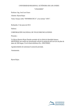 UNIVERSIDAD REGIONAL AUTÓNOMA DE LOS ANDES
“UNIANDES”
Profesor: Ing. José Luis Erazo
Alumno: Byron Rojas
Tema: Ensayo sobre “INFORMATICA” y las normas “APA”.
Riobamba 13 de junio de 2014
Señores:
CORPORACIÓN NACIONAL DE TELECOMUNICACIONES
Presente.-
Yo Byron Ramiro Rojas Paredes portador de la célula de identidad número
0603830944, por medio de esta presente solicito la anulación del servicio de plan de
datos de 500 megas, Con la línea telefónica No.- 0982398882.
Agradeciéndoles de antemano la atención prestada.
Atentamente.
Byron Rojas.