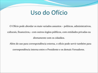 Uso do Ofício 
O Ofício pode abordar os mais variados assuntos – políticos, administrativos, 
culturais, financeiros,– com outros órgãos públicos, com entidades privadas ou 
diretamente com os cidadãos. 
Além do uso para correspondência externa, o ofício pode servir também para 
correspondência interna entre o Presidente e os demais Vereadores. 
 