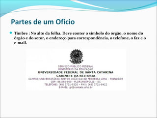 Partes de um Ofício 
 Timbre : No alto da folha. Deve conter o símbolo do órgão, o nome do 
órgão e do setor, o endereço para correspondência, o telefone, o fax e o 
e-mail. 
 