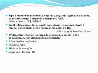  Tipo e número do expediente, seguido da sigla do órgão que o expede, 
com alinhamento à esquerda e sem ponto final. 
Ofício n.o 1/2014/DDP/SEGESP 
 Local e data em que foi assinado por extenso, com alinhamento à 
direita, ponto final e sem o número zero antes do dia. 
Cubatão, 15 de Setembro de 2014. 
 Destinatário: O nome e o cargo da pessoa a quem é dirigida a 
comunicação, com alinhamento à esquerda. 
 A Sua Excelência o Senhor 
 Henrique Paim 
 Ministro da educação 
 70047-900 - Brasília - DF 
 