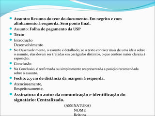  Assunto: Resumo do teor do documento. Em negrito e com 
alinhamento à esquerda. Sem ponto final. 
 Assunto: Folha de pagamento da USP 
 Texto 
 Introdução 
Desenvolvimento 
 No Desenvolvimento, o assunto é detalhado; se o texto contiver mais de uma idéia sobre 
o assunto, elas devem ser tratadas em parágrafos distintos, o que confere maior clareza à 
exposição; 
 Conclusão 
 Na Conclusão, é reafirmada ou simplesmente reapresentada a posição recomendada 
sobre o assunto. 
 Fecho: 2,5 cm de distância da margem à esquerda. 
 Atenciosamente, 
Respeitosamente, 
Assinatura do autor da comunicação e identificação do 
signatário: Centralizado. 
(ASSINATURA) 
NOME 
Reitora 
 