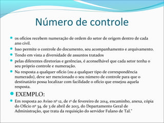 Número de controle 
 os ofícios recebem numeração de ordem do setor de origem dentro de cada 
ano civil. 
 Isso permite o controle do documento, seu acompanhamento e arquivamento. 
 Tendo em vista a diversidade de assuntos tratados 
 pelas diferentes diretorias e gerências, é aconselhável que cada setor tenha o 
seu próprio controle e numeração. 
 Na resposta a qualquer ofício (ou a qualquer tipo de correspondência 
numerado), deve ser mencionado o seu número de controle para que o 
destinatário possa localizar com facilidade o ofício que ensejou aquela 
resposta. 
EXEMPLO: 
 Em resposta ao Aviso nº 12, de 1º de fevereiro de 2014, encaminho, anexa, cópia 
do Ofício nº 34, de 3 de abril de 2013, do Departamento Geral de 
Administração, que trata da requisição do servidor Fulano de Tal." 
 