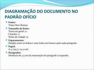 DIAGRAMAÇÃO DO DOCUMENTO NO 
PADRÃO OFÍCIO 
 Fonte: 
Times New Roman 
 Tamanho da fonte: 
Texto em geral: 12 
Citações: 11 
Notas de rodapé: 10 
 Espaçamento: 
Simples entre as linhas e uma linha em branco após cada parágrafo. 
 Papel: 
A-4 (29,7 x 21,0 cm) 
 Parágrafos: 
Distância de 2,5 cm da numeração do parágrafo à esquerda. 
 
