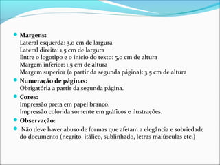 Margens: 
Lateral esquerda: 3,0 cm de largura 
Lateral direita: 1,5 cm de largura 
Entre o logotipo e o início do texto: 5,0 cm de altura 
Margem inferior: 1,5 cm de altura 
Margem superior (a partir da segunda página): 3,5 cm de altura 
Numeração de páginas: 
Obrigatória a partir da segunda página. 
Cores: 
Impressão preta em papel branco. 
Impressão colorida somente em gráficos e ilustrações. 
Observação: 
 Não deve haver abuso de formas que afetam a elegância e sobriedade 
do documento (negrito, itálico, sublinhado, letras maiúsculas etc.) 
 