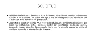 SOLICITUD
• También llamada instancia, la solicitud es un documento escrito que va dirigido a un organismo
público o a una autoridad a los que se pide algo o ante los que se plantea una reclamación con
la exposición de los motivos en los que se basan.
• La solicitud se redacta en una hoja A4. A veces las solicitudes van acompañadas de requisitos que
exigen las instituciones. Dichos requisitos pueden ser: certificados, constancias, recibos,
declaración jurada, fotografía, &uml;currículo vitae¨, etc. Por ejemplo, cuando se solicita el
certificado de estudio se adjunta el recibo de pagos.
 