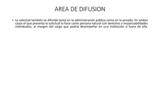 AREA DE DIFUSION
• La solicitud también se difunde tanto en la administración pública como en la privada. En ambos
casos el que presenta la solicitud lo hace como persona natural con derechos y responsabilidades
individuales, al margen del cargo que podría desempeñar en una institución o fuera de ella.
 