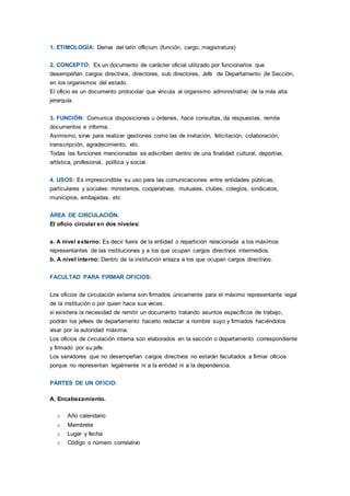 1. ETIMOLOGÍA: Deriva del latín officium (función, cargo, magistratura)
2. CONCEPTO: Es un documento de carácter oficial utilizado por funcionarios que
desempeñan cargos directivos, directores, sub directores, Jefe de Departamento de Sección,
en los organismos del estado.
El oficio es un documento protocolar que vincula al organismo administrativo de la más alta
jerarquía.
3. FUNCIÓN: Comunica disposiciones u órdenes, hace consultas, da respuestas, remite
documentos e informa.
Asimismo, sirve para realizar gestiones como las de invitación, felicitación, colaboración,
transcripción, agradecimiento, etc.
Todas las funciones mencionadas se adscriben dentro de una finalidad cultural, deportiva,
artística, profesional, política y social.
4. USOS: Es imprescindible su uso para las comunicaciones entre entidades públicas,
particulares y sociales: ministerios, cooperativas, mutuales, clubes, colegios, sindicatos,
municipios, embajadas, etc
ÁREA DE CIRCULACIÓN.
El oficio circular en dos niveles:
a. A nivel externo: Es decir fuera de la entidad o repartición relacionada a los máximos
representantes de las instituciones y a los que ocupan cargos directivos intermedios.
b. A nivel interno: Dentro de la institución enlaza a los que ocupan cargos directivos.
FACULTAD PARA FIRMAR OFICIOS:
Los oficios de circulación externa son firmados únicamente para el máximo representante legal
de la institución o por quien hace sus veces.
si existiera la necesidad de remitir un documento tratando asuntos específicos de trabajo,
podrán los jefees de departamento hacerlo redactar a nombre suyo y firmados haciéndolos
visar por la autoridad máxima.
Los oficios de circulación interna son elaborados en la sección o departamento correspondiente
y firmado por su jefe.
Los servidores que no desempeñan cargos directivos no estarán facultados a firmar oficios
porque no representan legalmente ni a la entidad ni a la dependencia.
PARTES DE UN OFICIO:
A. Encabezamiento.
o Año calendario
o Membrete
o Lugar y fecha
o Código o número correlativo
 