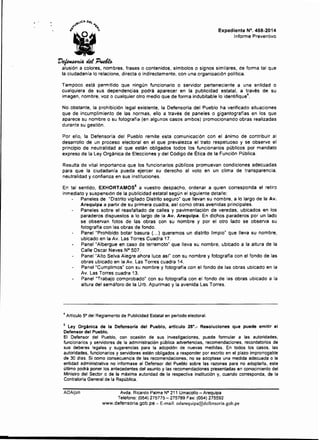 ~.._,eA oe(
A.) ""f'...
,. ~
.,, Expediente N°. 458-2014
Informe Preventivo
'D~eút'P~
alusión a colores, nombres. frases o contenidos, símbolos o signos similares, de forma tal que
la ciudadanía lo relacione, directa o indirectamente, con una organización política.
Tampoco está permitido que ningún funcionario o servidor perteneciente a una entidad o
cualquiera de sus dependencias podrá aparecer en la publicidad estatal, a través de su
imagen, nombre, voz o cualquier otro medio que de forma indubitable lo identifique
4
.
No obstante, la prohibición legal existente, la Defensoría del Pueblo ha verificado situaciones
que de incumplimiento de las normas. ello a través de paneles o gigantograffas en los que
aparece su nombre o su fotografía (en algunos casos ambos) promocionando obras realizadas
durante su gestión.
Por ello, la Defensoría del Pueblo remite esta comunicación con el ánimo de contribuir al
desarrollo de un proceso electoral en el que prevalezca el trato respetuoso y se observe el
principio de neutralidad al que están obligados todos los funcionarios públicos por mandato
expreso de la Ley Orgánica de Elecciones y del Código de Ética de la Función Pública.
Resulta de vital importancia que los funcionarios públícos promuevan condiciones adecuadas
para que la ciudadanía pueda ejercer su derecho al voto en un clima de transparencia,
neutralidad y confianza en sus instituciones.
En tal sentido. EXHORTAMOS5
a vuestro despacho, ordenar a quien corresponda el retiro
inmediato y suspensión de la publicidad estatal según el siguiente detalle:
Paneles de "Distrito vigilado Distrito seguro" que llevan su nombre, a lo largo de la Av.
Arequipa a partir de su primera cuadra, asi como otras avenidas principales.
Paneles sobre el reasfaltado de calles y pavimentación de veredas, ubicados en los
paraderos dispuestos a lo largo de la Av. Arequipa. En dichos paraderos por un lado
se observan fotos de las obras con su nombre y por el otro lado se observa su
fotografia con las obras de fondo.
Panel "Prohibido botar basura (... ) queremos un distrito limpio" que lleva su nombre,
ubicado en la Av. Las Torres Cuadra 17.
Panel "Albergue en caso de terremoto" que lleva su nombre, ubicado a la altura de la
Calle Osear Neves N° 507.
Panel "Alto Selva Alegre ahora luce asf" con su nombre y fotografía con el fondo de las
obras ubicado en la Av. Las Torres cuadra 14.
Panel "Cumplimos" con su nombre y fotografía con el fondo de las obras ubicado en la
Av. Las Torres cuadra 13.
Panel "Trabajo comprobado" con su fotografía con el fondo de las obras ubicado a la
altura del semáforo de la Urb. Apurimac y la avenida Las Torres.
4
Articulo 5° del Reglamento de Publicidad Estatal en periodo electoral.
5
Ley Orgánica de la Defensoría del Pueblo, artrculo 26°,· Resoluciones que puede emitir el
Defensor del Pueblo.
El Defensor del Pueblo, con ocasión de sus investigaciones, puede formular a las autoridades,
funcionarios y servidores de la administración pública advertencias, recomendaciones, recordatorios de
sus deberes legales y sugerencias para la adopción de nuevas medidas. En todos los casos, las
autoridades, funcionarios y servidores están obligados a responder por escrito en el plazo improrrogable
de 30 dlas. Si como consecuencia de las recomendaciones. no se adoptase una medida adecuada o la
entidad administrativa no informase al Defensor del Pueblo sobre las razones para no adoptarla, este
último podrá poner los antecedentes del asunto y las recomendaciones presentadas en conocimiento del
Ministro del Sector o de la máxima autoridad de la respectiva institución y, cuando corresponda, de la
Contraloria General de la República.
AOA!jzh Avda. Ricardo Palma N° 211 Umacollo- Arequipa
Teléfono: (054) 275775-275789 Fax: (054) 275592
www.defensoria.gob.pe- E-mail: odarequipa@dcfensoria.gob.pe
 