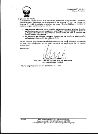 Expediente N". 458·2014
Informe Preventivo
t)~tkt'P~
En este sentido y en observancia de lo prescrito por los Artículos 161" y 162" de la Constitución
Polftica del Perú. concordante con lo dispuesto en los Artículos 16" y 21" de nuestra Ley
Orgánica. N" 26520. le solicito en el plazo de cinco (10) días hábiles de recibido el
presente, tenga a bien Informarnos sobre:
a. Las acciones realizadas con la finalidad de dar cumplimiento a la Ley Orgánica
de Elecciones asi como lo establecido en el Reglamento de Propaganda Electoral
y Reglamento sobre uso de publicidad estatal dentro de todo el territorio del
distrito de Alto Selva Alegre
b. En particular las acciones realiz as respecto de los paneles y gigantografías
señalados en el contenido del p ente oficio,
Sin otro particular, y agradeciéndole d d{ya la atención que brind;.j al presente, me despido
de usted muy cordialmente no sin1
a~es expresarle los senthnientos de mi especial
consideración. .' · / ·
. 1
Atentamente.
NUEL AMAT LLER A
JEFE DE LA OFICINA DEFENSORIAL DE AREQUIPA
DEFENSORIA DEL PUEBLO
- Adjunto fotografías de los paneles identificados en ( ) folios
AOAJjzh Avda. Ricardo Palma N° 211 Umacollo- Arequipa
Teléfono: (054) 275775-275789 Fax: (054) 275592
www.defensoria.gob.pe- E-mail: odarequipa@defensoria.gob.pe
 