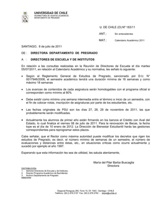 UNIVERSIDAD DE CHILE
             VICERRECTORIA DE ASUNTOS ACADÉMICOS
             DEPARTAMENTO DE PREGRADO




                                                                                  U. DE CHILE (O) Nº 183/11

                                                                                 ANT.:            Sin antecedentes

                                                                                 MAT.:            Calendario Académico 2011

SANTIAGO, 8 de julio de 2011

DE :     DIRECTORA DEPARTAMENTO DE PREGRADO

A :      DIRECTORES DE ESCUELA Y DE INSTITUTOS

En relación a las consultas realizadas en la Reunión de Directores de Escuela el día martes
05/07/2011, en relación al Calendario Académico y su normativa, les señalo lo siguiente:

•   Según el Reglamento General de Estudios de Pregrado, sancionado por D.U. N°
    0017946/2008, el semestre académico tendrá una duración mínima de 16 semanas y como
    máximo 18 semanas

•   Los avances de contenidos de cada asignatura serán homologables con el programa oficial si
    corresponden como mínimo al 80%

•   Debe existir como mínimo una semana intermedia entre el término e inicio de un semestre, con
    el fin de colocar notas, inscripción de asignaturas por parte de los estudiantes, etc.

•   Las fechas originales de PSU son los días 27, 28, 29 de noviembre de 2011, las que
    probablemente serán modificadas.

•   Actualmente los alumnos de primer año están firmando en los bancos el Crédito con Aval del
    Estado, lo cual finaliza el viernes 08 de julio de 2011. Para la renovación de Becas, la fecha
    tope es el día de 10 enero de 2012. La Dirección de Bienestar Estudiantil harás las gestiones
    correspondientes para reprogramar estos plazos.

Cabe señalar, que el Rector como máxima autoridad puede modificar los decretos que rigen los
estudios de Pregrado, es decir, el número mínimo de semanas de un semestre, el número de
evaluaciones y distancias entre éstas, etc., en situaciones críticas como ocurre actualmente y
sucedió por ejemplo el año 1997.

Esperando que esta información les sea de utilidad, les saluda atentamente,


                                                                           María del Pilar Barba Buscaglia
                                                                                      Directora
DISTRIBUCIÓN
1. Señores Directores de Escuela y de Institutos,
2. Director Programa Académico de Bachillerato
3. Archivo Departamento de Pregrado
MBB/ARM




                                     Diagonal Paraguay 265, Torre 15, Of. 1503 - Santiago - CHILE
                                   Teléfono: (56 2) 978 2157 Fax: (56 2) 978 2783 - dirpre@uchile.cl
 