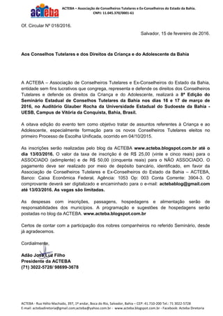 ACTEBA – Associação de Conselheiros Tutelares e Ex-Conselheiros do Estado da Bahia.
CNPJ: 11.045.370/0001-61
ACTEBA - Rua Hélio Machado, 397, 1º andar, Boca do Rio, Salvador, Bahia – CEP: 41.710-200 Tel.: 71 3022-5728
E-mail: actebadiretoria@gmail.com;acteba@yahoo.com.br - www.acteba.blogspot.com.br - Facebook: Acteba Diretoria
Of. Circular Nº 018/2016.
Salvador, 15 de fevereiro de 2016.
Aos Conselhos Tutelares e dos Direitos da Criança e do Adolescente da Bahia
A ACTEBA – Associação de Conselheiros Tutelares e Ex-Conselheiros do Estado da Bahia,
entidade sem fins lucrativos que congrega, representa e defende os direitos dos Conselheiros
Tutelares e defende os direitos da Criança e do Adolescente, realizará a 8ª Edição do
Seminário Estadual de Conselhos Tutelares da Bahia nos dias 16 e 17 de março de
2016, no Auditório Glauber Rocha da Universidade Estadual do Sudoeste da Bahia -
UESB, Campus de Vitória da Conquista, Bahia, Brasil.
A oitava edição do evento tem como objetivo tratar de assuntos referentes à Criança e ao
Adolescente, especialmente formação para os novos Conselheiros Tutelares eleitos no
primeiro Processo de Escolha Unificada, ocorrido em 04/10/2015.
As inscrições serão realizadas pelo blog da ACTEBA www.acteba.blogspot.com.br até o
dia 13/03/2016. O valor da taxa de inscrição é de R$ 25,00 (vinte e cinco reais) para o
ASSOCIADO (adimplente) e de R$ 50,00 (cinquenta reais) para o NÃO ASSOCIADO. O
pagamento deve ser realizado por meio de depósito bancário, identificado, em favor da
Associação de Conselheiros Tutelares e Ex-Conselheiros do Estado da Bahia – ACTEBA,
Banco: Caixa Econômica Federal, Agência: 1053 Op: 003 Conta Corrente: 3904-3. O
comprovante deverá ser digitalizado e encaminhado para o e-mail: actebablog@gmail.com
até 13/03/2016. As vagas são limitadas.
As despesas com inscrições, passagens, hospedagens e alimentação serão de
responsabilidades dos municípios. A programação e sugestões de hospedagens serão
postadas no blog da ACTEBA. www.acteba.blogspot.com.br
Certos de contar com a participação dos nobres companheiros no referido Seminário, desde
já agradecemos.
Cordialmente,
Adão José Luz Filho
Presidente da ACTEBA
(71) 3022-5728/ 98699-3678
 