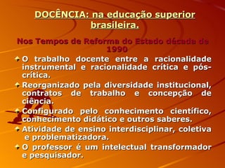 DOCÊNCIA: na educação superior brasileira. Nos Tempos de Reforma do Estado década de 1990 O trabalho docente entre a racionalidade instrumental e racionalidade crítica e pós-crítica. Reorganizado pela diversidade institucional, contratos de trabalho e concepção de ciência. Configurado pelo conhecimento científico, conhecimento didático e outros saberes. Atividade de ensino interdisciplinar, coletiva  e problematizadora. O professor é um intelectual transformador e pesquisador. 