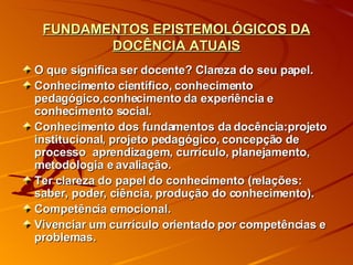 FUNDAMENTOS EPISTEMOLÓGICOS DA DOCÊNCIA ATUAIS O que significa ser docente? Clareza do seu papel. Conhecimento científico, conhecimento pedagógico,conhecimento da experiência e conhecimento social. Conhecimento dos fundamentos da docência:projeto institucional, projeto pedagógico, concepção de processo  aprendizagem, currículo, planejamento, metodologia e avaliação. Ter clareza do papel do conhecimento (relações: saber, poder, ciência, produção do conhecimento). Competência emocional. Vivenciar um currículo orientado por competências e problemas.  