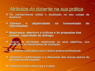 Atributos do docente na sua prática Ter conhecimento sólido e atualizado no seu campo de docência:  - Clareza e objetividade na transmissão de informações; Segurança, abertura a críticas e às propostas dos alunos, capacidade de diálogo; Iniciar as atividades explicando os seus objetivos, sua dinâmica e os mecanismos de avaliação; Relacionar a disciplina com a futura prática profissional; Estimular a participação e a discussão dos alunos acerca do que está sendo exposto; Coerência entre o discurso e a ação; 