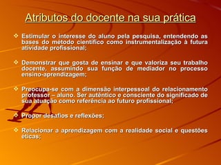 Atributos do docente na sua prática Estimular o interesse do aluno pela pesquisa, entendendo as bases do método científico como instrumentalização à futura atividade profissional; Demonstrar que gosta de ensinar e que valoriza seu trabalho docente, assumindo sua função de mediador no processo ensino-aprendizagem; Preocupa-se com a dimensão interpessoal do relacionamento professor – aluno. Ser autêntico e consciente do significado de sua atuação como referência ao futuro profissional; Propor desafios e reflexões; Relacionar a aprendizagem com a realidade social e questões éticas; 