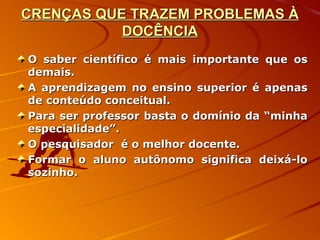 CRENÇAS QUE TRAZEM PROBLEMAS À DOCÊNCIA O saber científico é mais importante que os demais. A aprendizagem no ensino superior é apenas de conteúdo conceitual. Para ser professor basta o domínio da “minha especialidade”. O pesquisador  é o melhor docente. Formar o aluno autônomo significa deixá-lo sozinho. 