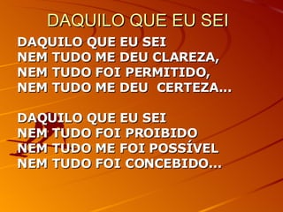 DAQUILO QUE EU SEI DAQUILO QUE EU SEI NEM TUDO ME DEU CLAREZA, NEM TUDO FOI PERMITIDO, NEM TUDO ME DEU  CERTEZA... DAQUILO QUE EU SEI  NEM TUDO FOI PROIBIDO NEM TUDO ME FOI POSSÍVEL  NEM TUDO FOI CONCEBIDO... 