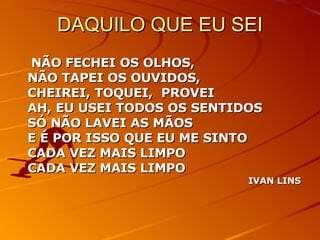DAQUILO QUE EU SEI NÃO FECHEI OS OLHOS, NÃO TAPEI OS OUVIDOS, CHEIREI, TOQUEI,  PROVEI AH, EU USEI TODOS OS SENTIDOS SÓ NÃO LAVEI AS MÃOS E É POR ISSO QUE EU ME SINTO CADA VEZ MAIS LIMPO CADA VEZ MAIS LIMPO IVAN LINS 