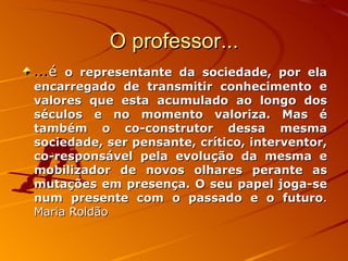 O professor... ... é  o representante da sociedade, por ela encarregado de transmitir conhecimento e valores que esta acumulado ao longo dos séculos e no momento valoriza. Mas é também o co-construtor dessa mesma sociedade, ser pensante, crítico, interventor, co-responsável pela evolução da mesma e mobilizador de novos olhares perante as mutações em presença. O seu papel joga-se num presente com o passado e o futuro . Maria Roldão   