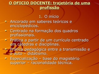 O OFICIO DOCENTE: trajetória de uma profissão O início Ancorado em saberes teóricos e enciclopédicos. Centrado na formação dos quadros profissionais. Prática a partir de um currículo centrado em cátedras e disciplinas. Prática pedagógica entre a transmissão e o auto – didatismo. Especialização – base do magistério superior – racionalidade técnica. 