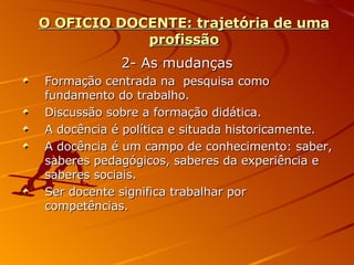 O OFICIO DOCENTE: trajetória de uma profissão 2- As mudanças Formação centrada na  pesquisa como fundamento do trabalho. Discussão sobre a formação didática. A docência é política e situada historicamente. A docência é um campo de conhecimento: saber, saberes pedagógicos, saberes da experiência e saberes sociais. Ser docente significa trabalhar por competências. 