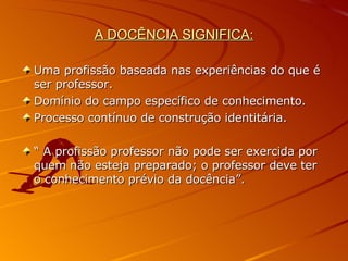 A DOCÊNCIA SIGNIFICA: Uma profissão baseada nas experiências do que é ser professor. Domínio do campo específico de conhecimento. Processo contínuo de construção identitária. “  A profissão professor não pode ser exercida por quem não esteja preparado; o professor deve ter o conhecimento prévio da docência”. 