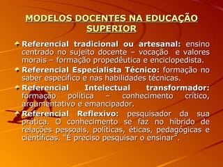 MODELOS DOCENTES NA EDUCAÇÃO SUPERIOR Referencial tradicional ou artesanal:  ensino centrado no sujeito docente – vocação  e valores morais – formação propedêutica e enciclopedista. Referencial Especialista Técnico:  formação no saber específico e nas habilidades técnicas. Referencial Intelectual transformador:  formação política – conhecimento crítico, argumentativo e emancipador. Referencial Reflexivo:  pesquisador da sua prática. O conhecimento se faz no híbrido de relações pessoais, políticas, éticas, pedagógicas e científicas. “É preciso pesquisar o ensinar”. 