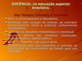 DOCÊNCIA: na educação superior brasileira. Nos Tempos Coloniais e Imperiais Entre o enciclopedismo e liberalismo. Orientado pela vocação do ensinar, ao exemplar comportamento moral e profundo conhecimento enciclopédico. Centrado na disciplina metodológica e conceitual. Atividade através das preleções, exposições, argumentações e defesa pública. Saber profissional e de cultura geral. Caracterizado pelo auto-didatismo e centrado na cátedra.Não há investimento do Estado para sua formação. 