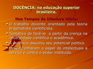 DOCÊNCIA: na educação superior brasileira. Nos Tempos da Ditadura Militar O trabalho docente orientado pela teoria pragmatista cientificista. Tentativa de fazê-lo  a partir da crença na neutralidade científica e acadêmica. A docência assumiu seu potencial político. Desempenharam o papel de intelectuais a serviço e contra o poder instituído. 
