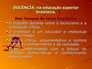 DOCÊNCIA: na educação superior brasileira. Nos Tempos da Nova República   O trabalho docente entre o tecnicismo e a concepção crítica. O professor é um educador e intelectual transformador. Postura crítica, argumentativa e política diante do conhecimento e da realidade. Papel comprometido com a feitura de relações democráticas e conhecimento emancipador. 
