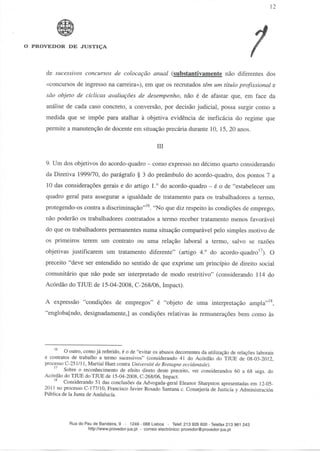 12




O PROVEDOR DE JUSTIÇA




     de sucessivos concursos de colocação anual (substantivamente não diferentes dos
     «concursos de ingresso na carreira»), em que os recrutados têm um título profissional e
     são objeto de cíclicas avaliações de desempenho, não é de afastar que, em face da
     análise de cada caso concreto, a conversão, por decisão judicial, possa surgir como a
     medida que se impõe para atalhar à objetiva evidência de ineficácia do regime que
     permite a manutenção de docente em situação precária durante 10, 15, 20 anos.

                                                         III

     9. Um dos objetivos do acordo-quadro - como expresso no décimo quarto considerando
     da Diretiva 1999/70, do parágrafo § 3 do preâmbulo do acordo-quadro, dos pontos 7 a
     10 das considerações gerais e do artigo 1.° do acordo-quadro - é o de "estabelecer um
     quadro geral para assegurar a igualdade de tratamento para os trabalhadores a termo,
     protegendo-os contra a discriminação"16. "No que diz respeito às condições de emprego,
     não poderão os trabalhadores contratados a termo receber tratamento menos favorável
     do que os trabalhadores permanentes numa situação comparável pelo simples motivo de
     os primeiros terem um contrato ou uma relação laborai a termo, salvo se razões
     objetivas justificarem um tratamento diferente" (artigo 4.° do acordo-quadro17). O
     preceito "deve ser entendido no sentido de que exprime um princípio de direito social
     comunitário que não pode ser interpretado de modo restritivo" (considerando 114 do
     Acórdão do TJUE de 15-04-2008, C-268/06, Impact).

     A expressão "condições de empregos" é "objeto de uma interpretação ampla"18,
     "englobafndo, designadamente,] as condições relativas às remunerações bem como às




              O outro, como já referido, é o de "evitar os abusos decorrentes da utilização de relações laborais
     e contratos de trabalho a termo sucessivos" (considerando 41 do Acórdão do TJUE de 08-03-2012,
     processo C-251/11, Martial Huet contra Universitéde Bretagne occidentale).
              Sobre o reconhecimento de efeito direto deste preceito, ver considerandos 60 a 68 segs. do
     Acórdão do TJUE do TJUE de 15-04-2008, C-268/06, Impact.
              Considerando 51 das conclusões da Advogada-geral Eleanor Sharpston apresentadas em 12-05-
     2011 no processo C-177/10, Francisco Javier Rosado Santana c. Consejería de Justicia y Administración
     Pública de Ia Junta de Andalucía.




                Rua do Pau de Bandeira, 9 - 1249 - 088 Lisboa - Telef. 213 926 600 - Telefax 213 961 243
                        http://www.provedor-jus.pt - correio electrónico: provedor@provedor-jus.pt
 