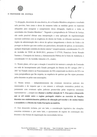 15




O PROVEDOR DE JUSTIÇA




     "A obrigação, decorrente de uma diretiva, de os Estados-Membros atingirem o resultado
     nela previsto, bem como o dever de tomarem todas as medidas gerais ou especiais
     adequadas para assegurar o cumprimento dessa obrigação, impõe-se a todas as
     autoridades dos Estados-Membros". "Segundo a jurisprudência do Tribunal de Justiça,
     não sendo possível efetuar uma interpretação e uma aplicação da regulamentação
     nacional conformes com as exigências do direito da União, os tribunais nacionais e os
     órgãos da administração têm o dever de aplicar integralmente o direito da União e de
     proteger os direitos que este confere aos particulares, deixando de aplicar, se necessário,
     qualquer disposição contrária de direito interno" (respetivamente, considerandos 51 e 53
     do Acórdão do TJUE de 08-09-2011, processo C-177/10, Francisco Javier Rosado
     Santana c. Consejería de Justicia y Administración Pública de Ia Junta de Andalucía; e
     considerando 111 do Acórdão Adeneler e O., citado).

      11. Noutro plano, crê-se que a situação é suscetível de merecer a atenção da Comissão
     em sede de incumprimento pelo Estado português do Direito da EU (artigos 259.° e
     260.° do Tratado relativo ao Funcionamento da UE) corporizado na diretiva da UE e na
     vasta jurisprudência que lhe respeita, na sequência de queixas que lhe sejam presentes
     pelos docentes ou pelas suas associações.

      12. Nestes termos          independentemente das eventuais iniciativas judiciais dos
     interessados e do impacto que o seu número e utilização sistemática poderá ter,
     juntamente com eventuais ações judiciais promovidas pelas respetivas estruturas
     representativas -, cumpre-nos chamar a melhor atenção de V. Exa para o desacordo
     que se crê existir entre o regime português relativo ao exercício de funções
     docentes nos estabelecimentos públicos de educação pré-escolar e de ensino básico
     e secundário e o Direito da União Europeia na matéria.

     13. Este desacordo reclama, por um lado, a consideração legislativa das situações
     concretas existentes e, por outro lado, o ajustamento do regime de contratação dos
     docentes e das formas de organização das necessidades letivas.




              Rua do Pau de Bandeira, 9 - 1249 - 088 Lisboa - Telef.213 926 600 -Telefax 213 961 243
                      http://www.provedor-jus.pt - correio electrónico: provedor@provedor-jus.pt
 