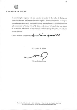 16




O PROVEDOR DE JUSTIÇA




     As considerações expostas vão de encontro à função do Provedor de Justiça de
     "procurar contribuir, em colaboração com os órgãos e serviços competentes, as soluções
     mais adequadas à tutela dos interesses legítimos dos cidadãos e ao aperfeiçoamento da
     ação administrativa" (artigo 21.°, n.° l, alínea c), da Lei n.° 9/91, de 9.4) e, bem assim,
     de "assinalar as deficiências da legislação que verificar" (artigo 20.°, n.° l, alínea b), do
     mesmo diploma).

     Com os melhores cumprimentos




                                           O Provedor de Justiça




                                           Alfredo José de Sousa




              Rua do Pau de Bandeira, 9 - 1249 - 088 Lisboa - Telef. 213 926 600-Telefax 213 961 243
                      http://www.provedor-jus.pt - correio electrónico: provedor@provedor-jus.pt
 