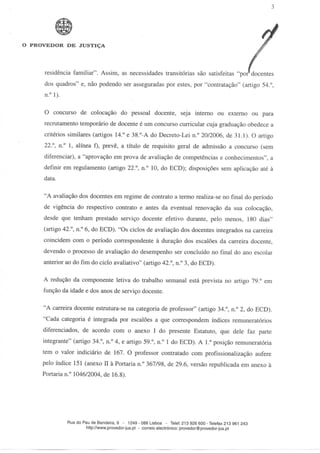 O PROVEDOR DE JUSTIÇA




     residência familiar". Assim, as necessidades transitórias são satisfeitas "por docentes
     dos quadros" e, não podendo ser asseguradas por estes, por "contratação" (artigo 54.°,
     n.° 1).

     O concurso de colocação do pessoal docente, seja interno ou externo ou para
     recrutamento temporário de docente é um concurso curricular cuja graduação obedece a
     critérios similares (artigos 14.° e 38.°-A do Decreto-Lei n.° 20/2006, de 31.1). O artigo
     22.°, n.° l, alínea f), prevê, a título de requisito geral de admissão a concurso (sem
     diferenciar), a "aprovação em prova de avaliação de competências e conhecimentos", a
     definir em regulamento (artigo 22.°, n.° 10, do ECD); disposições sem aplicação até à
     data.

     "A avaliação dos docentes em regime de contrato a termo realiza-se no final do período
     de vigência do respectivo contrato e antes da eventual renovação da sua colocação,
     desde que tenham prestado serviço docente efetivo durante, pelo menos, 180 dias"
     (artigo 42.°, n.° 6, do ECD). "Os ciclos de avaliação dos docentes integrados na carreira
     coincidem com o período correspondente à duração dos escalões da carreira docente,
     devendo o processo de avaliação do desempenho ser concluído no final do ano escolar
     anterior ao do fim do ciclo avaliativo" (artigo 42.°, n.° 3, do ECD).

     A redução da componente letiva do trabalho semanal está prevista no artigo 79.° em
     função da idade e dos anos de serviço docente.

     "A carreira docente estrutura-se na categoria de professor" (artigo 34.°, n.° 2, do ECD).
     "Cada categoria é integrada por escalões a que correspondem índices remuneratórios
     diferenciados, de acordo com o anexo I do presente Estatuto, que dele faz parte
     integrante" (artigo 34.°, n.° 4, e artigo 59.°, n.° l do ECD). Al." posição remuneratória
     tem o valor indiciário de 167. O professor contratado com profissionalização aufere
     pelo índice 151 (anexo II à Portaria n.° 367/98, de 29.6, versão republicada em anexo à
     Portaria n.° 1046/2004, de 16.8).




               Rua do Pau de Bandeira, 9 - 1249 - 088 Lisboa - Telef. 213 926 600-Telefax 213 961 243
                       http://www.provedor-jus.pt - correio electrónico: provedor@provedor-jus.pt
 