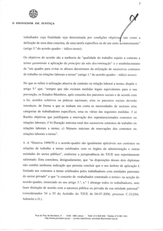 O PROVEDOR DE JUSTIÇA




     trabalhador cuja finalidade seja determinada por condições objetivasf tais como a
     definição de uma data concreta, de uma tarefa específica ou de um certo acontecimento"
     (artigo 3.° do acordo-quadro - itálico nosso).

     Os objetivos do acordo são a melhoria da "qualidade do trabalho sujeito a contrato a
     termo garantindo a aplicação do princípio da não discriminação" e o estabelecimento
     de "um quadro para evitar os abusos decorrentes da utilização de sucessivos contratos
     de trabalho ou relações laborais a termo" (artigo 1.° do acordo-quadro - itálico nosso).

     No que se refere à utilização abusiva de contrato ou relação laborai a termo, dispõe o
     artigo 5.° que, "sempre que não existam medidas legais equivalentes para a sua
     prevenção, os Estados-Membros, após consulta dos parceiros sociais e de acordo com
     a lei, acordos coletivos ou práticas nacionais, e/ou os parceiros sociais deverão
     introduzir, de forma a que se tenham em conta as necessidades de sectores e/ou
     categorias de trabalhadores específicos, uma ou várias das seguintes medidas: // a)
     Razões objetivas que justifiquem a renovação dos supramencionados contratos ou
     relações laborais; // b) Duração máxima total dos sucessivos contratos de trabalho ou
     relações laborais a termo; c) Número máximo de renovações dos contratos ou
     relações laborais a termo".

     4. A "Diretiva 1999/70 e o acordo-quadro são igualmente aplicáveis aos contratos ou
     relações de trabalho a termo celebrados com os órgãos da administração e outras
     entidades do sector público", conforme a jurisprudência do TJUE tem repetidamente
     salientado. Esta considera, designadamente, que "as disposições desses dois diplomas
     não contêm nenhuma indicação que permita concluir que o seu âmbito de aplicação é
     limitado aos contratos a termo celebrados pelos trabalhadores com entidades patronais
     do sector privado" e que "o conceito de «trabalhador contratado a termo» na aceção do
     acordo-quadro, enunciado no seu artigo 3.°, n.° l abrange todos os trabalhadores, sem
     fazer distinção de acordo com a natureza pública ou privada da sua entidade patronal"
     (considerandos 54 a 55 do Acórdão do TJUE de 04-07-2006, processo C-212/04,
     Adeneler e O.).



              Rua do Pau de Bandeira, 9 - 1249 - 088 Lisboa - Telef. 213 926 600-Telefax 213 961 243
                      http://www.provedor-jus.pt - correio electrónico: provedor@provedor-jus.pt
 